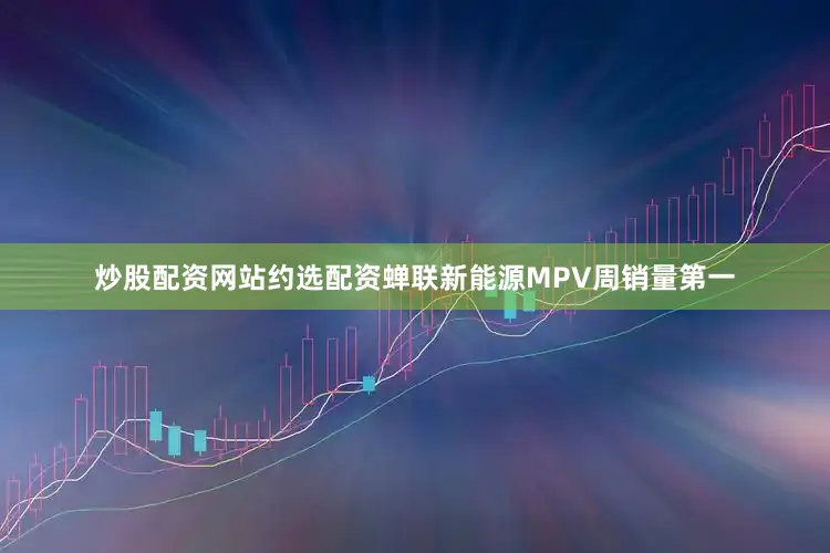 炒股配资网站约选配资蝉联新能源MPV周销量第一