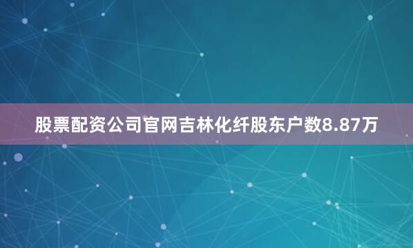 股票配资公司官网吉林化纤股东户数8.87万