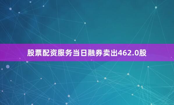 股票配资服务当日融券卖出462.0股