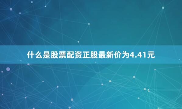 什么是股票配资正股最新价为4.41元