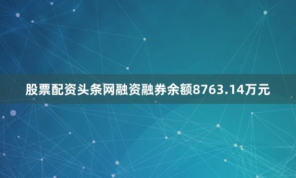 股票配资头条网融资融券余额8763.14万元